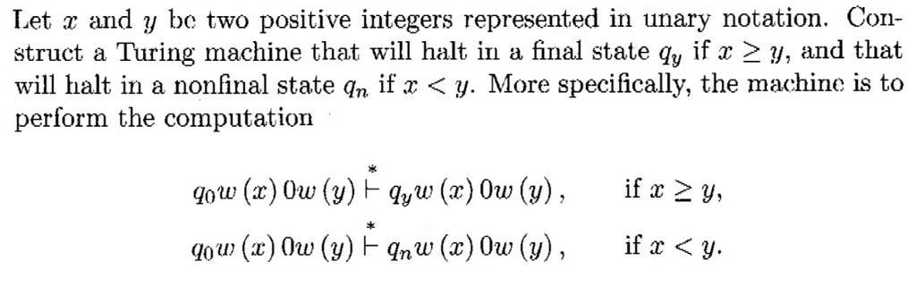 Let r and y be two positive integers represented in unary notation. Con- struct a Turing machine that will halt in a final state qy if x 2 y, and that will halt in a nonfinal state qn if x < y. More specifically, the machine is to perform the computation r>