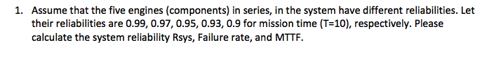 Assume that the five engines (components) in series, in the system have different reliabilities. Let their reliabilities are 0.99, 0.97, 0.95,0.93, 0.9 for mission time (T-10), respectively. Please calculate the system reliability Rsys, Failure rate, and MTTF. 1.