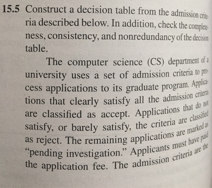 15.5 Construct a decision table from the admission crie ria described below. In addition, check the comples ness, consistency, and nonredundancy of the decision table. The computer science (CS) department ofa university uses a set of admission criteria to mo cess applications to its graduate program. tions that clearly satisfy all the admission crici are classified as accept. Ains on es satisfy, or barely satisfy, the criteria ar as reject. T pending investigation. Applicants the application fee. The admi lications that do not he remaining applications are m must have paid
