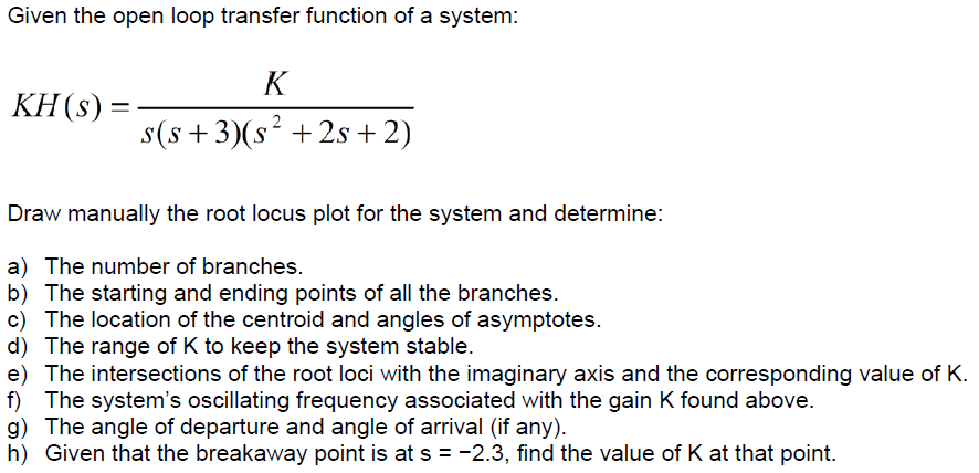 Given the open loop transfer function of a system: KH(s) s(s +3) (s2 +2s +2) Draw manually the root locus plot for the system and determine: a) The number of branches b) The starting and ending points of all the branches. c) The location of the centroid and angles of asymptotes. d) The range of K to keep the system stable. e) The intersections of the root loci with the imaginary axis and the corresponding value of K. f) The systems oscillating frequency associated with the gain K found above. g) The angle of departure and angle of arrival (if any). h) Given that the breakaway point is at s-2.3, find the value of K at that point.