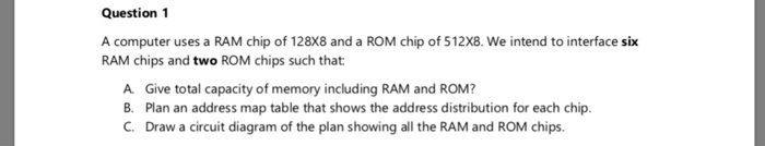 Question 1 A computer uses a RAM chip of 128X8 and a ROM chip of 512X8. We intend to interface six RAM chips and two ROM chip