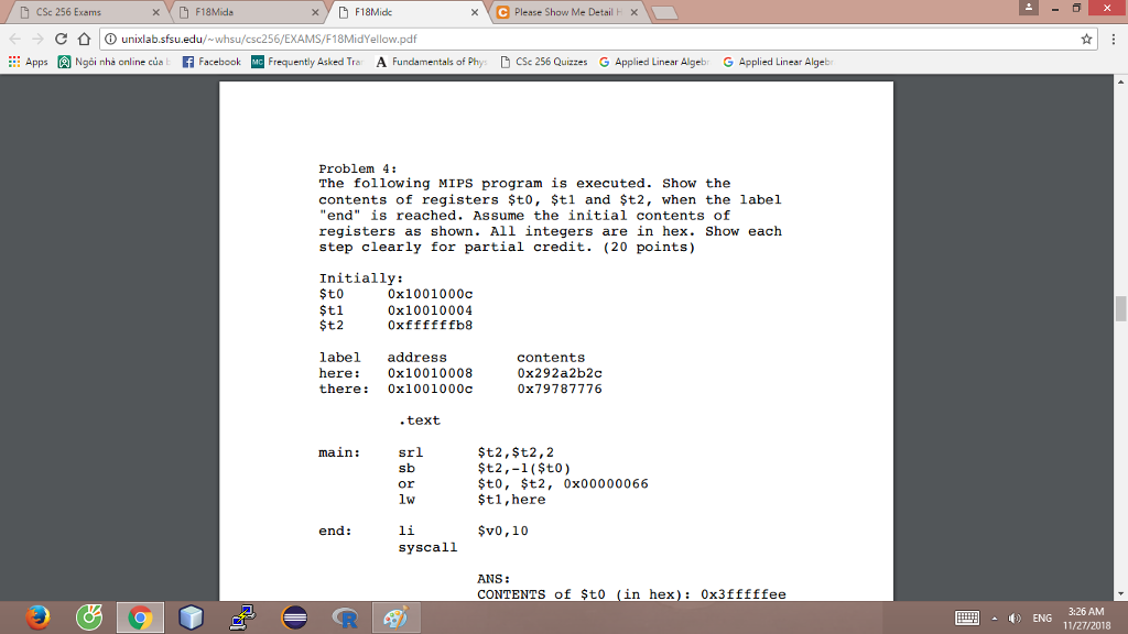 CSc 256 Exams ← → C公Ounixlab.sfsu.edu/~whsu/cse256/EXAMS/F18MidYellow.pdf xF18Midc e Please Show Me Detail t Apps Ngoi nhà online cu f FacebookM Frequently Asked Tra A Fundamentals of Phys CSc 256 Quizzes G Applied Linear Algeb G Applied Linear Algeb Problem 4: The following MIPS program is executed. Show the contents of registers $to, $tl and $t2, when the label end is reached. Assume the initial contents of registers as shown. All integers are in hex. Show each step clearly for partial credit. (20 points) Initially: $t0 $t1 $t2 0x1001000c 0x10010004 oxffffffb8 label address here: 0x10010008 there: 0x1001000c contents 0x292a2b2c 0x79787776 .text main: srl $t2,$t2,2 şt2,-1 ($to) $t0, $t2, 0x00000066 $t1,here or end: $v0,10 syscal.1 ANS: CONTENTS of $t0 (in hex) 0x3fffffee ENG 3:26 AM 11/27/2018