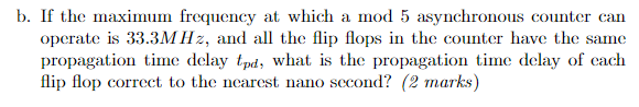 b. If the masimum frequency at which a mod 5 asynchronous counter can operate is 33.3MHz, and a the fip flops in the counter have the same propagation time delay tpd, what is the propagation time delay of each flip flop correct to the nearest nano second? (2 marks)