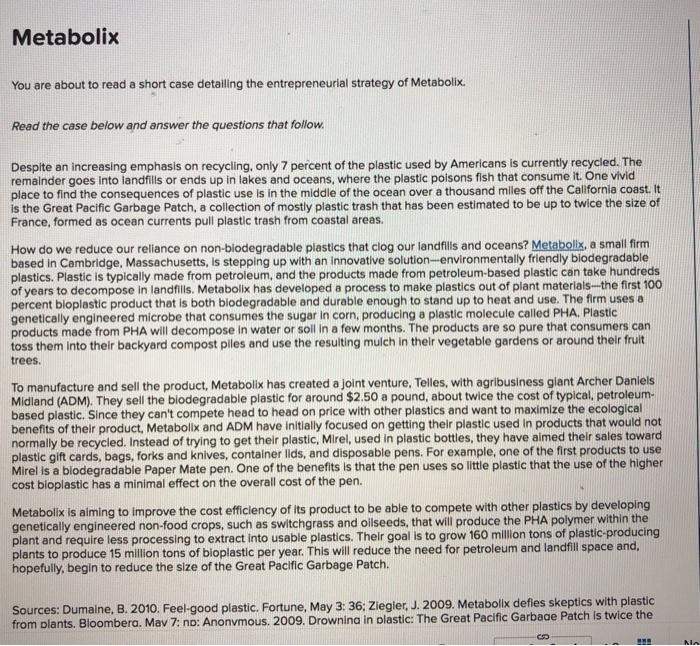 Metabolix You are about to read a short case detailing the entrepreneurial strategy of Metabolix. Read the case below and answer the questions that follow Despite an increasing emphasis on recycling, only 7 percent of the plastic used by Americans is currently recycled remainder goes into landfills or ends up in lakes and oceans, where the plastic poisons fish that consume it. One vivid place to find the consequences of plastic use is in the middle of the ocean over a thousand miles off the California coast. It is the Great Pacific Garbage Patch, a collection of mostly 

<div class=