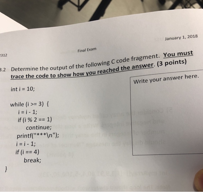 January 1, 2018 312 Final Exam tlace the code to show how you reached the answer. (3 points) int i = 10; t of the following C code fragment. You must Write your answer here. while (i 3) f i=i-1; if(i%2== 1) continue; printf(**In); if (i == 4) break;
