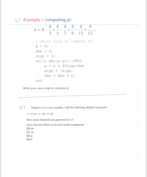 )Example- computing pi 3 5791113 % while loop to compute pi p-0; den-1 while abs (p-pi)>.0001 p p +4tsign/den signsign: denden + 2 end Write your own script to calculate pi n) Suppose x is a new variable, with the following Matlab statement x -10:-1:-15-2:3: How many elements are generated in x? (A) o; because there is an error in the assignment (B) 10 (C) 12 (D)5 (E) 6