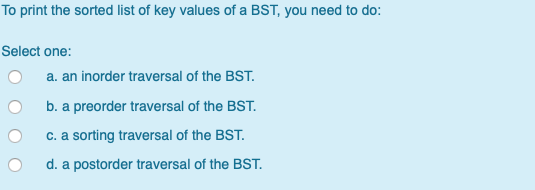 To print the sorted list of key values of a BST, you need to do: Select one: O a. an inorder traversal of the BST. O b. a pre