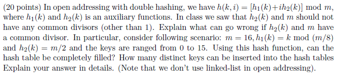 (20 points) In open addressing with double hashing, we have h(k, i)hi(k)+ih2(k) mod m, where hi(k) and h2(k) is an auxiliary