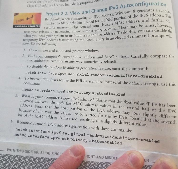 entries for the address transau s C IP address license. Include appropriate cölll S ON PROJECTS number to fill out the bits needed for the NIC portion of the IPv6 address security measure helps conceal your devices MAC address, and further Project 2-2: View and Change IPv6 Autoconfiguration Enter y default, when configuring an IPv6 address, Windows 8 generates a rand ev wxrs your privay by asening a e nber every so often. There may be times, ho his, you can disable t tects ow Da th e iladdress feature 

<div class=