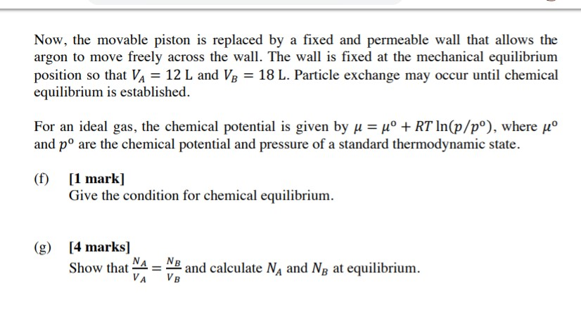 Now, the movable piston is replaced by a fixed and permeable wall that allows the argon to move freely across the wall. The wall is fixed at the mechanical equilibrium position so that VA-12 L and VB-18 L. Particle exchange may occur until chemical equilibrium is established For an ideal gas, the chemical potential is given by μ-μο + RT ln(p/po), where μο and po are the chemical potential and pressure of a standard thermodynamic state. ( 1 mark] (f) Il Give the condition for chemical equilibrium (g 4 marks] Showhat NA NB VA VB and calculate N, and N, at equilibrium