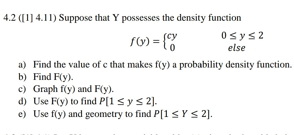 4.2 ([1] 4.11) Suppose that Y possesses the density function су else a) Find the value of c that makes f(y) a probability density function. b) Find F(y). c) Graph f(y) and F(y) d) Use F(y) to find P[1 S y S 2] e) Use f(y) and geometry to find P[1 < Y s 2]