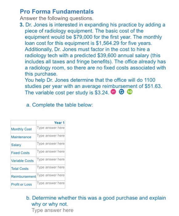 Pro Forma Fundamentals Answer the following questions 3. Dr. Jones is interested in expanding his practice by adding a piece of radiology equipment. The basic cost of the equipment would be $79,000 for the first year. The monthly loan cost for this equipment is $1,564.29 for five years Additionally, Dr. Jones must factor in the cost to hire a radiology tech with a predicted $39,600 annual salary (this includes all taxes and fringe benefits). The office already has a radiology room, so there are no fixed costs associated with this purchase You help Dr. Jones determine that the 

<div class=