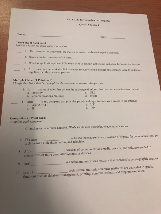 MGT 118: Introduction to Computer Quiz 4: Chapter 4 Seore: True/False (1 Point each) Indicate whether the statement is true or false 1. The narrower the bandwidth, the more information can be exchanged at one time 2. Servers can be computers of all sizes. 3. Wireless application protocol (WAP) is used to connect cell phones and other devices to the Internet 4. An extranet is a network that links selected resources of the intranet of a company with its customers, suppliers, or other business partners Multiple Choice (I Point each) Identify the choice that best completes the statement 

<div class=
