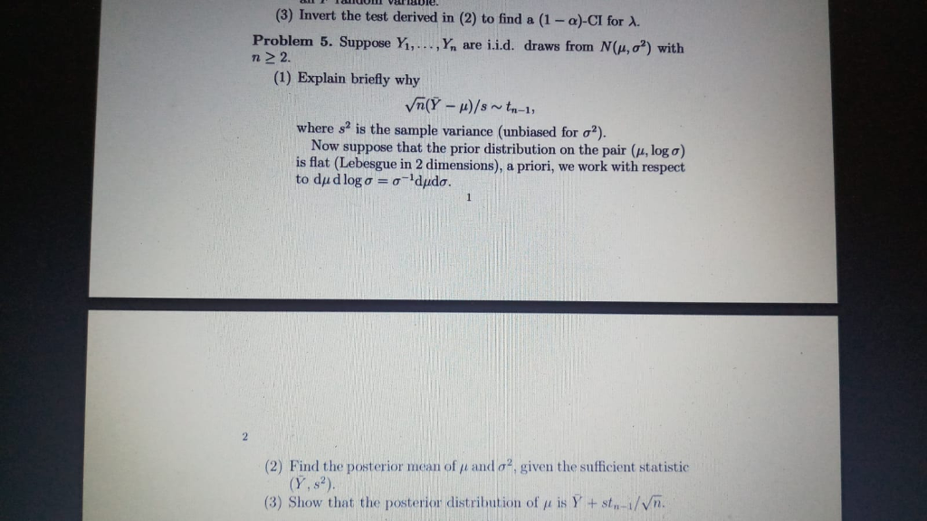 (3) Invert the test derived in (2) to find a (1-Î±)-Cl for Î». Problem 5. Suppose Yi, n 2 2. ,h are i.i.d. draws fron N(Î¼, Ïƒ*) with (1) Explain briefly why where s2 is the sample variance (unbiased for Æ¡2). Now suppose that the prior distribution on the pair (u, log a) is flat (Lebesgue in 2 dimensions), a priori, we work with respect (2) Find the posterior mean of Î¼ and Ïƒ2, given the sufficient statistic (Y, s2). (3) Show that the posterior distribution of u is Y +st-i/Vn.