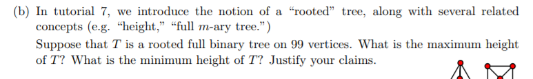 (b) In tutorial 7, we introduce the notion of a rooted tree, along with several related concepts (e.g. height, full m-ary tree.) Suppose that T is a rooted full binary tree on 99 vertices. What is the maximum height of T? What is the minimum height of T? Justify your claims.