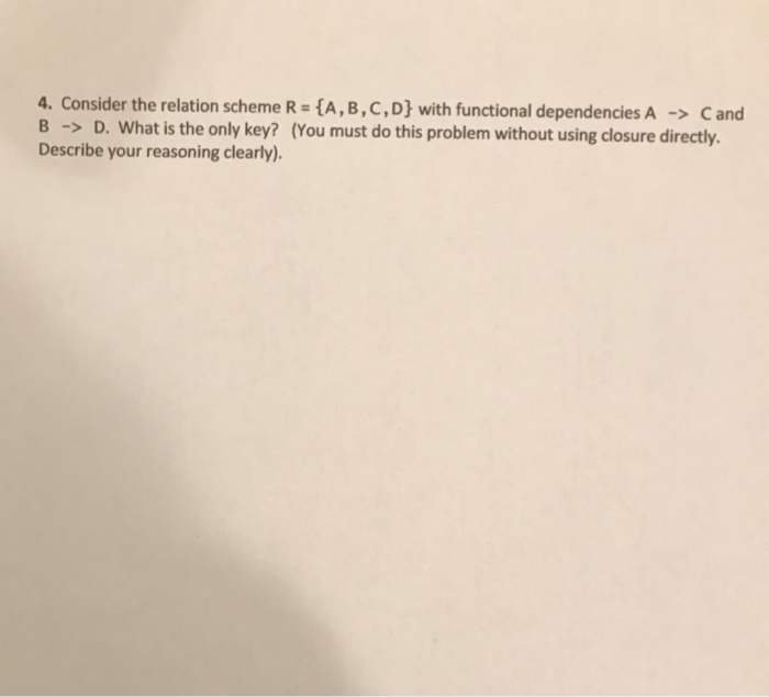 4. Consider the relation scheme R = {A, B ,C,D} with functional dependencies A → C and hout using closure directly. Describe your reasoning clearly).