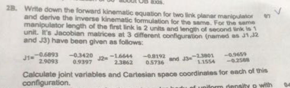 2B. Write down the forward kinematic equation for two link planar manipulator and derive the inverse kinematic formulation for the same. For the same manipulator length of the first link is 2 units and length of second ink s unit. Its Jacobien matrices at 3 different configuration (named as and J3) have beon given as follows: J1,J2 and J3,-23801-49659 1.1554 0.2588 0.3420 32 0.6893 -0.3420 2.90930.9397 9397 J2-16644 2.3862 0.5?? Calculate joint variables and Cartesian space coordinates for each of configuration. this uniform density o with 04