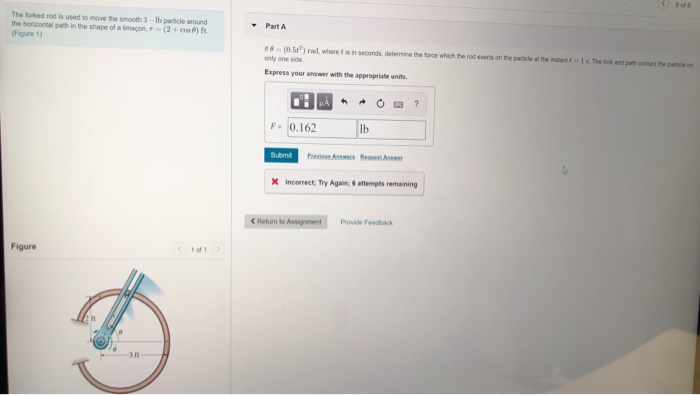 The forked rod is used to move the smooth 3-Ib particle around the horizontal path in the shape of a imapon (2+cos) ft (Figure 1) - Part A (0.52) rd. where t is in seconds, determine the tonce which the rod eserts on the pamicle at the inutant only one side. 1s.The tork and path contact the parcle o Express your answer with the appropriate units P 0.162 lb Submt X Incorrect: Try Again:attempts remaining < Return to Provide Feedback Figure 3 n