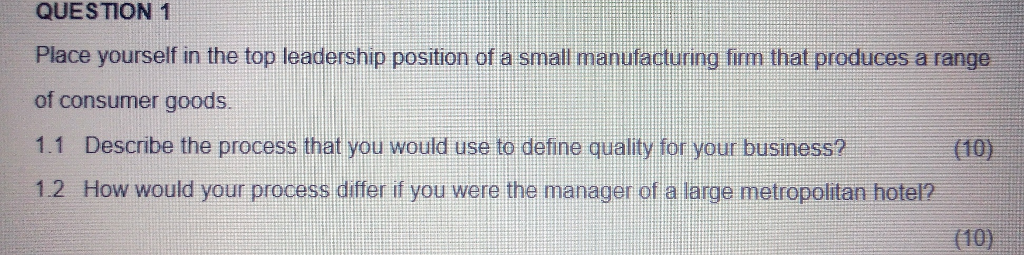QUESTION 1 Place yourself in the top leadership position of a small manufacturing firm that produces a range of consumer goods 1.1 Describe the process that you would use to define quality for your business? 1.2 How would your process differ if you were the manager of a large metropolitan hotel? (10) (10)