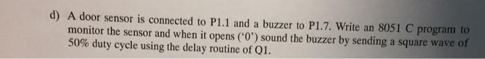 d) A door sensor is connected to P1.1 and a buzzer to P1.7. Write an 8051 C program to monitor the sensor and when it opens (