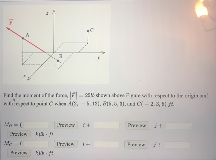 p C 4 Find the moment of the force, F 25lb shown above Figure with respect to the origin and with respect to point C when A(2,-5,12), B(5, 5, 3), and C( 2, 3, 8) ft. Mo- Preview i+ Preview j+ Preview klb ft Mc- Preview i+ Preview j+ Preview k)lb ft