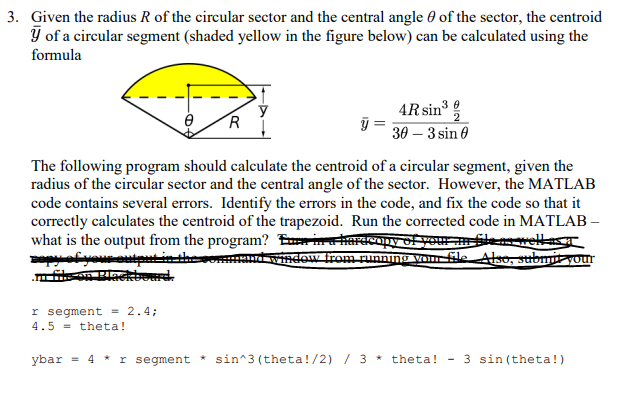 3. Given the radius R of the circular sector and the central angle θ of the sector, the centroid of a circular segment (shaded yellow in the figure below) can be calculated using the formula AR sin3 θ 39-3sin θ The following program should calculate the centroid of a circular segment, given the radius of the circular sector and the central angle of the sector. However, the MATLAB code contains several errors. Identify the errors in the code, and fix the code so that it correctly calculates the centroid of the trapezoid. Run the corrected code in MATLAB r segment 2.4; 4.5-theta! ybar 4 r segment sin 3 (theta!/2) /3theta!-3 sin(theta!)