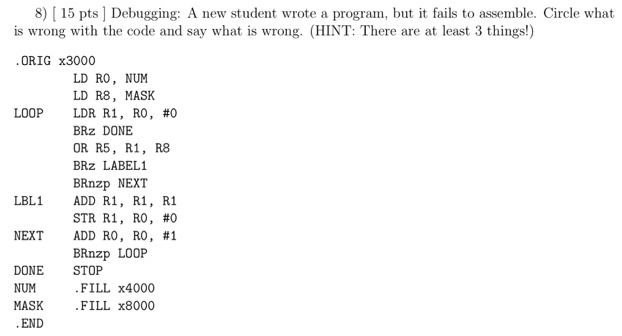 8) 15 pts] Debugging: A new student wrote a program, but i fails to assemble. Circle what is wrong with the code and say what is wrong. (HINT: There are at least 3 things!) ORIG x3000 LD RO, NUM LD R8, MASK LDR R1, RO, #0 BRz DONE OR R5, R1, R8 BRz LABEL1 BRnzp NEXT ADD R1, R1, R1 STR RI, RO, #0 ADD RO, RO, #1 BRnzp LOOP LOOP LBL1 NEXT DONE STOP NUM MASK FILL x4000 FILL x8000 END