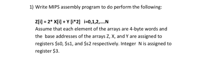 1) Write MIPS assembly program to do perform the following: Z[i] 2* XiY [i*2 -0,1,2,..N Assume that each element of the arrays are 4-byte words and the base addresses of the arrays Z, X, and Y are assigned to registers $s0, $s1, and $s2 respectively. Integer N is assigned to register $3