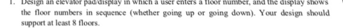 I. Design an elevator pad/display in which a user enters a floor number, and the display shows the floor numbers in sequence (whether going up or going down). Your design should support at least 8 floors.