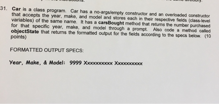 31. Car is a class program. Car has a no-args/empty constructor and an overloaded constructor that accepts the year, make, and model and stores each in their respective fields (class-levell variables) of the same name. It has a carsBought method that returns the number purchased for that specific year, make, and model through a prompt. Also code a method called objectState that returns the formatted output for the fields according to the specs below. points) FORMATTED OUTPUT SPECS: Year, Make, & Model: 9999 Xxxxxxxxxx Xxxxxxxxxx