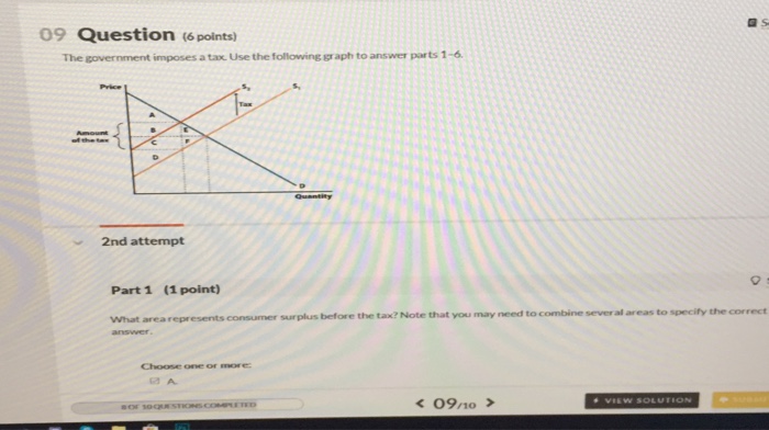 09 Question (6 points) The government imposes a tax. Use the following graph to answer parts 1-6 2nd attempt Part 1 (1 point) before the tax? Note that you may need to combine sever al areas to specify the correct answer Choose one or mre 09n0 >