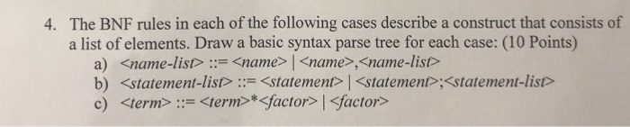 The BNF rules in each of the following cases describe a construct that consists of a list of elements. Draw a basic syntax parse tree for each case: (10 Points) 4. a) b) c) <name-list> ::= <name>  <name>,<name-list> <statement-list>::= <statement><statement>,<statement-list> <term»-<term>* <factor><factor>