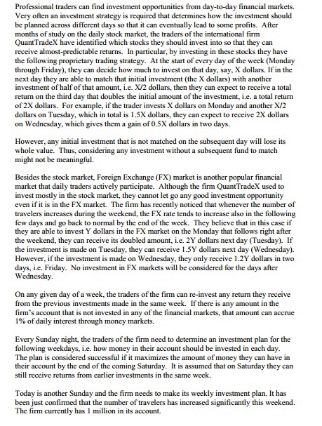 Professional traders can find investment opportunities from day-to-day financial markets. very often an investment strategy is required that determines how the investment should be planned across different days so that it can eventually lead to some profits. after months of study on the daily stock market, the traders of the international firm quanttradex have identified which stocks they should invest into so that they can receive almost-predictable returns. in particular, by investing in these stocks they have the following proprietary trading strategy. at the start of every day of the week (monday through friday), they can decide how much to invest on that day, say, x dollars. if in the next day they are able to match that initial investment (the x dollars) with another investment of half of that amount, ie. x/2 dollars, then they can expect to receive a total return on the third day that doubles the initial amount of the investment, i.e. a total return of 2x dollars. for example, if the trader invests x dollars on monday and another x/2 dollars on tuesday, which in total is 1.5x dollars, they can expect to receive 2x dollars on wednesday, which gives them a gain of 0.5x dollars in two day however, any initial investment that is not matched on the subsequent day will lose its whole value. thus, considering any investment without a subsequent fund to match might not be meaningful. besides the stock market, foreign exchange (fx) market is another popular financial market that daily traders actively participate. although the firm quant tradex used to invest mostly in the stock market, they cannot let go any good investment opportunity even if it is in the fx market. the firm has recently noticed that whenever the number of travelers increases during the weekend, the fx rate tends to increase also in the following few days and go back to normal by the end of the week. they believe that in this case if they are able to invest y dollars in the fx market on the monday that follows right after the weekend, they can receive its doubled amount, i e. 2y dollars next day (tuesday) if the investment is made on tuesday, they can receive 1.5y dollars next day (wednesday) however, if the investment is made on wednesday, they only receive 1.2y dollars in tw days, i e. friday. no investment in fx markets will be considered for the days after wednesday. on any given day of a week, the traders of the firm can re-invest any return they receive from the previous investments made in the same week. ifthere is any amount in the firms account that is not invested in any of the financial markets, that amount can accrue 1% of daily interest through money markets every sunday night, the traders of the firm need to determine an investment plan for the following weekdays, i.e. how money in their account should be invested in each day. the plan is considered successful if it maximizes the amount ofmoney they can have in their account by the end of the coming saturday. it is assumed that on saturday they ll receive returns from earlier investments in the same week. today is another sunday and the firm needs to make its weekly investment plan. it has been just confirmed that the number of travelers has increased significantly this weekend. the firm currently has 1 mi on in its account.