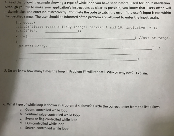 4. Read the following example showing a type of while loop you have seen before, used for input validation. Although you try to make your applications instructions as clear as possible, you know that users often will make mistakes and enter input incorrectly. Complete the code to catch the error if the users input is not within the specified range. The user should be informed of the problem and allowed to enter the input again. int guess; printf (Please guess a lucky integer between 1 and 10, inclusive: scanf(%d, while( )/lout of range? printf(Sorry, 5. Do we know 

<div class=