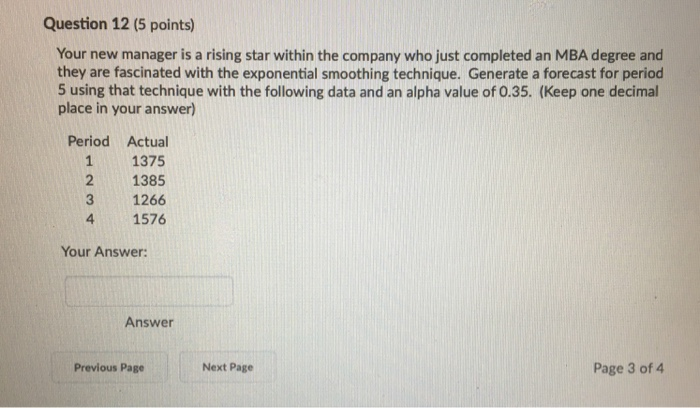 Question 12 (5 points) Your new manager is a rising star within the company who just completed an MBA degree and they are fascinated with the exponential smoothing technique. Generate a forecast for period 5 using that technique with the following data and an alpha value of 0.35. (Keep one decimal place in your answer) Period Actual 11375 2 1385 3 1266 4 1576 Your Answer: Answer Previous Page Next Page Page 3 of 4