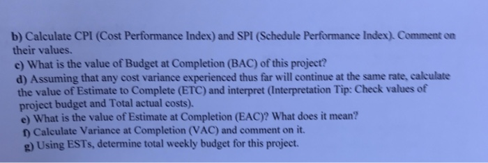b) Calculate CPI (Cost Performance Index) and SPI (Schedule Performance Index). Comment on their values. e) What is the value of Budget at Completion (BAC) of this project? d) Assuming that any cost variance experienced thus far will continue at the same rate, 

<div class=