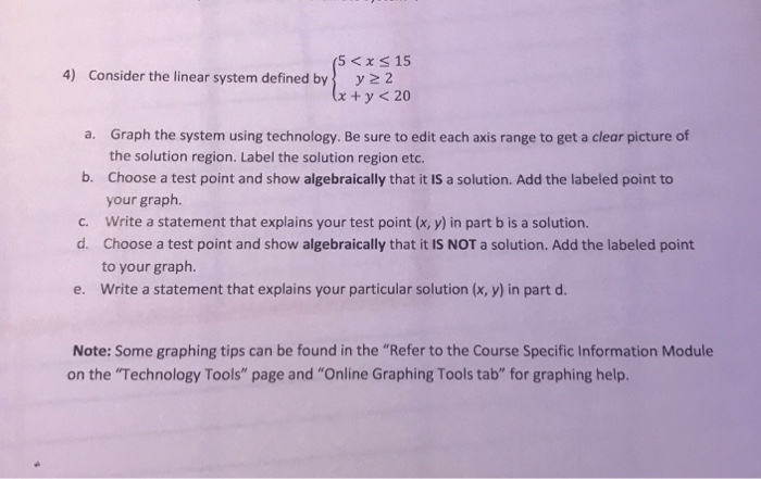 5 < x s 15 4) Consider the linear system defined byy 2 Graph the system using technology. Be sure to edit each axis range to get a clear picture of the solution region. Label the solution region etc. Choose a test point and show algebraically that it IS a solution. Add the labeled point to your graph. Write a statement that explains your test point (x, y) in part b is a solution. Choose a test point and show algebraically that it IS NOT a solution. Add the labeled point to your graph. Write a statement that explains your particular solution (x, y) in part d. a. b. c. d. e. Note: Some graphing tips can be found in the Refer to the Course Specific Information Module on the Technology Tools page and Online Graphing Tools tab for graphing help