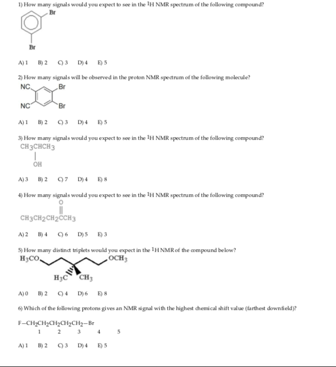 1) How many signals would you expect to see in the H NMR spectrum of the following compound Br Br 2) How many signals will be observed in the proton NMR spectrum of the following molecule? NC Br NC Br 3) How many signals would you expect to see in the IH NMR spectrum of the following compound? CH3CHCH3 он 4) How many signals would you expect to see in the IH NMR spectrum of the following compound? 0 CH3CH2CH2CCH3 5) How many distind triplets would you expect in the 1HNMR of the compound below? H3CO OCH3 H3C CH 6) Which of the following protons gives an NMR signal with the highest chemical shift value (farthest downfield)? F-CH2CH2CH2CH2CH2-Br