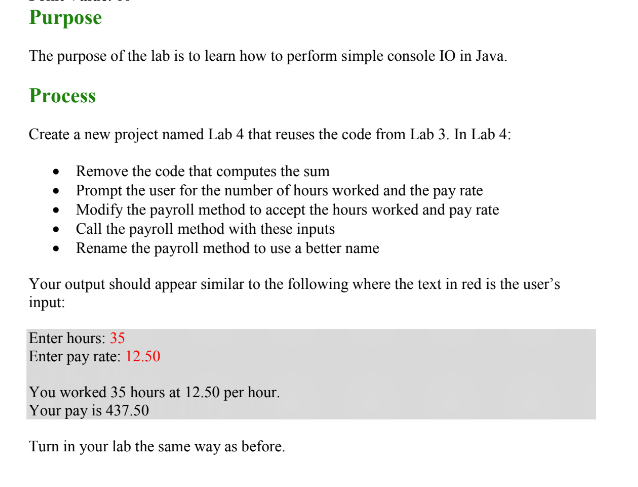 Purpose The purpose of the lab is to learn how to perform simple console IO in Java. Process Create a new project named Lab 4 that reuses the code from Lab 3. In Lab 4: Remove the code that computes the sum Prompt the user for the number of hours worked and the pay rate Modify the payroll method to accept the hours worked and pay rate Call the payroll method with these inputs . . .Rename the payroll method to use a better name Your output should appear similar to the following where the text in red is the users input: Enter hours: 35 Enter pay rate: 12.50 You worked 35 hours at 12.50 per hour. Your pay is 437.50 Turn in your lab the same way as before.