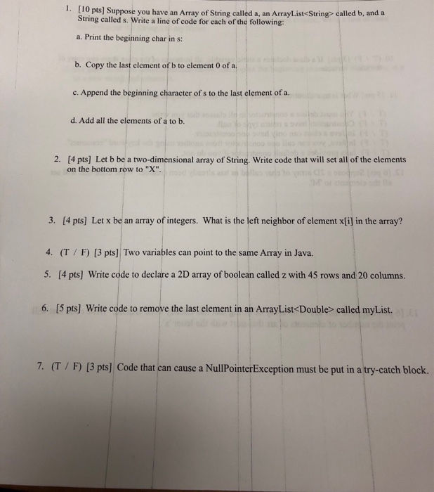 I. [10 pts] Suppose you have an Array of String called a, an ArrayList<String> called b, and a String called s. Write a line of code for each of the following: a. Print the beginning char in s: b. Copy the last clement of b to element 0 of a c. Append the beginning character of s to the last element of a. d. Add all the elements of a to b. 2. [4 pts] Let b be a two-dimensional array of String. Write code that will set all of the elements on the bottom row to X. 

<div class=