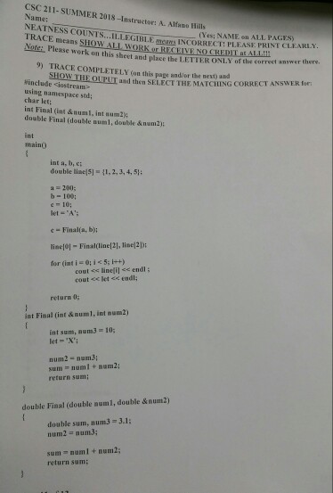 CSC 211-SUMMER 2018-Instructor: A. Alfano Hills Name: NEATNESS COUNTS...ILLEGIBL.EmR INCORRECT: PLEASF PRINI TRACE means SHOW ALL WO (Yesi NAME on ALL PAGES) PHease work on this sheet and place the LETTER ONLY of the correct answer there r RECEIVE NO CHEDILsALIM? 9) TRACE COMPLETELY (on this page and/or the next us SHOW THE OUPUT and then SELECT THE MATCHING CORRECT ANSWER for #include <iostream> using namespace std; char let; int Final (int &numl, int sum2 doable Final (double numl, double &num2): int main) int a, b, c: double l?5]-(1, 2, 3, 4, 51; a 200; b- 100; 

<div class=