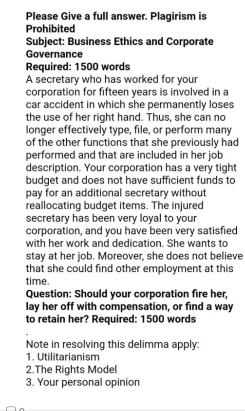 Please Give a full answer. Plagirism is Prohibited Subject: Business Ethics and Corporate Governance Required: 1500 words A secretary who has worked for your corporation for fifteen years is involved in a car accident in which she permanently loses the use of her right hand. Thus, she can no longer effectively type, file, or perform many of the other functions that she previously had performed and that are included in her job description. Your corporation has a very tight budget and does not have sufficient funds to pay for an additional secretary without reallocating budget items. The 

<div class=