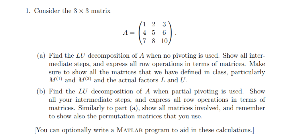 1. Consider the 3 x 3 matrix A=1456 7 8 10 (a) Find the LU decomposition of A when no pivoting is used. Show all inter- mediate steps, and express all row operations in terms of matrices. Make sure to show all the matrices that we have defined in class, particularly M1) and M(2) and the actual factors L and U. Find the LU decom all your intermediate steps, and express all row operations in terms of matrices. Similarly to part (a), show all matrices involved, and remember to show also the permutation matrices that you use. You can optionally write a MATLAB program to aid in these calculations.]