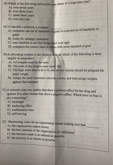 18) Which of the following defines the time frame of a long-term plan? A) over seven years B) over three years C) under three years D) over one year 19) To identify a problem, amanager_ 一.. compares one set of standards or goals to a second set of standards or of s goals B) looks for unhappy customers C) uses intuition to see that things dont look right D) compares the current state of affairs with some standard or goal 20) In allocating weights to the decision ariteria, which of the following is most helpful to remember? A) 

<div class=