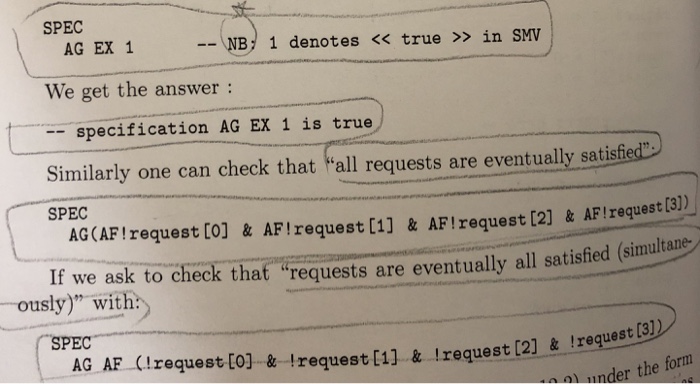 SPEC - NB 1 denotes << true » in SMV AG EX 1 We get the answer: -specification AG EX 1 is true Similarly one can check that all requests are eventually satisfied SPEC AGCAFIrequest (o] & AFIzequest (1] & AFIrequest [2) & AF Irequest C) If we ask to check that requests are eventually all satisfied (simultame -ously) with: SPEC AG AF (IzequestCo] & trequest (i] & request [2] & !reqest a nder the form