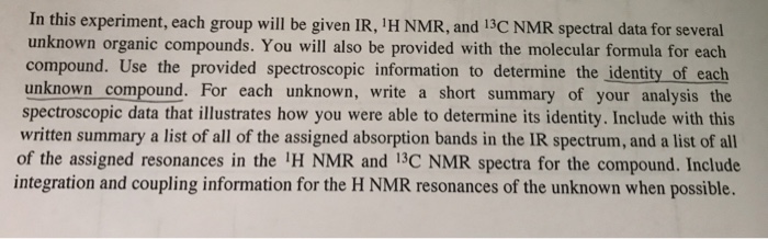 In this experiment, each group will be given IR, H NMR, and 13C NMR spectral data for several unknown organic compounds. You will also be provided with the molecular formula for each compound. Use the provided spectroscopic information to determine the identity of each unknown compound. For each unknown, write a short summary of your analysis the spectroscopic data that illustrates how you were able to determine its identity. Include with this written summary a list of all of the assigned absorption bands in the IR spectrum, and a list of all of the assigned resonances in the H NMR and 13C NMR spectra for the compound. Include integration and coupling information for the H NMR resonances of the unknown when possible.