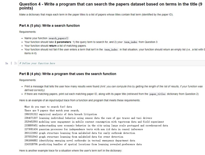 Question 4 - Write a program that can search the papers dataset based on terms in the title (9 points) Make a dictionary that maps each term in the paper tities to a list of papers whose titles contain that term (identified by the paper ID). Part A (5 pts): Write a search function Requirements: Name your function ธearch,papers() Your function should take 2 parameters: 1) the query term to search for, and 2) your tern index from Question 3 Your function should return a list of matching papers Your function should not fail if the user enters a term that isnt in the tern index in that situation, your function should retun an emptylist(e, a list with Q tems in it) . . In [ 1: # Define your function here Part B (4 pts): Write a program that uses the search function Requirements Print a message that tells the user how many resuits were found (hint: you can compute this by getting tne iengtn of the iist of resuits, if your function was defined correctiy) If there are matching papers, print out each matching paper ID, along with its paper title (retrieved from the paper titles dictionary from Question 2) Here is an example of an input/output trace from a function and program that meets these requirements: Vhat do you vant to search for? data There are 9 papers that match your search 960191312 expirical analysis of data breach litigation 2364071307 learning individual behavio using senso data the case of eps traces and taxi drivers 2529452593 modeling user engagenent in nobile content consuption with tapstrean data and field experinent 2338895451 understanding user econonic behavior in the city using large scale geotagged and crowdsourced data 2273081434 taussian processes for independence tests vith non iid data in causal inference 2601121662 traph strueture learning labeled data for early outbreak detection 2575532943 craph structure learning fron unlabeled data for event detection 1961666882 identifying energing novel outbreaks ineul energency departnent data 2243328796 predicting bundles of spatial locations froa learning revealed preference data Here is another example trace for a situation where the users term isnt in the dictionary