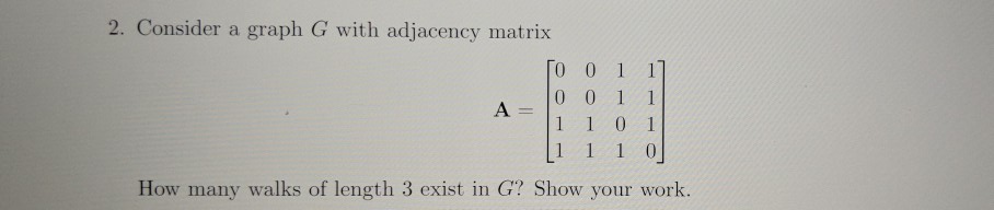 2. Consider a graph G with adjacency matrix 0 0 1 1 How many walks of length 3 exist in G? Show your work.