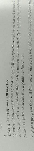 4. Write the programs. (20 marks) tion prime () that returns 1 if its argument is a prime number and retuns otherwise prime() to test whether it is a prime number or not. 0 vise. Write a program that reads a number from standard input and calls the function 21 Write a program that will find, search and replace text strings. The program reads a tesxt frio