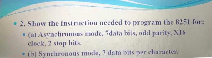 2. Show the instruction needed to program the 8251 for: (a) Asynchronous mode, 7data bits, odd parity, X16 clock, 2 stop bits. (b) Synchronous mode, 7 data bits per character.